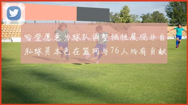 哈登愿意为球队调整牺牲展现非自私球员本色在篮网与76人均有贡献