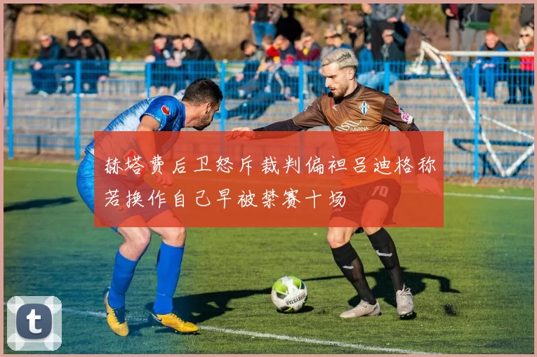 赫塔费后卫怒斥裁判偏袒吕迪格称若换作自己早被禁赛十场
