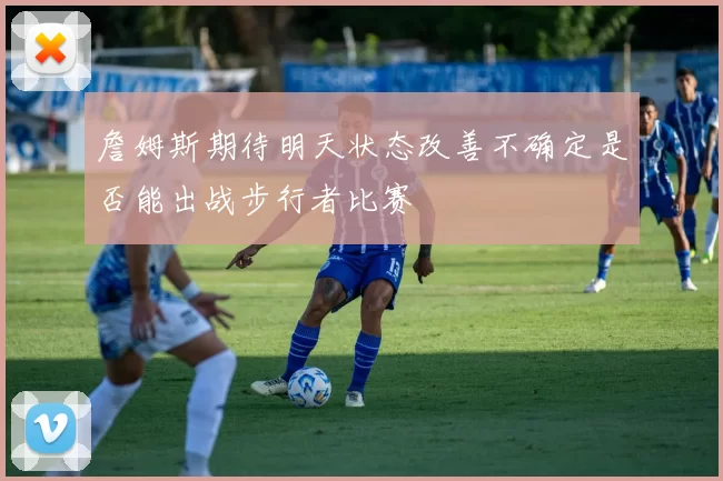詹姆斯期待明天状态改善不确定是否能出战步行者比赛