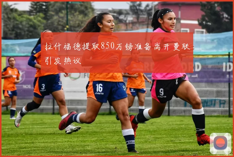 拉什福德提取850万镑准备离开曼联引发热议