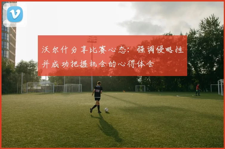 沃尔什分享比赛心态：强调侵略性并成功把握机会的心得体会