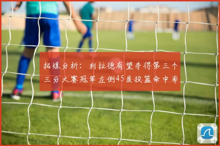 拓媒分析：利拉德有望夺得第三个三分大赛冠军左侧45度投篮命中率惊人