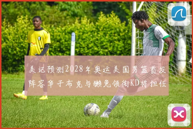 美记预测2028年奥运美国男篮首发阵容华子布克与獭兔领衔KD将担任替补