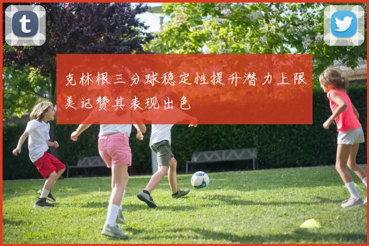 克林根三分球稳定性提升潜力上限美记赞其表现出色