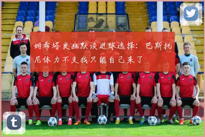 姆希塔良幽默谈进球选择：巴斯托尼体力不支我只能自己来了