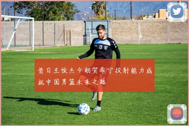 昔日王俊杰今朝贺希宁投射能力成就中国男篮未来之路