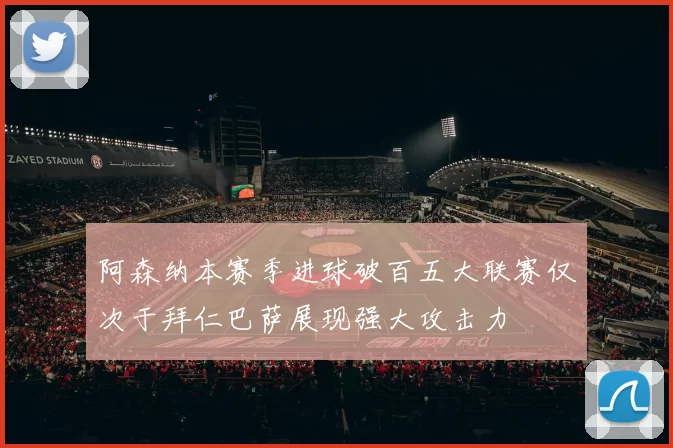 阿森纳本赛季进球破百五大联赛仅次于拜仁巴萨展现强大攻击力