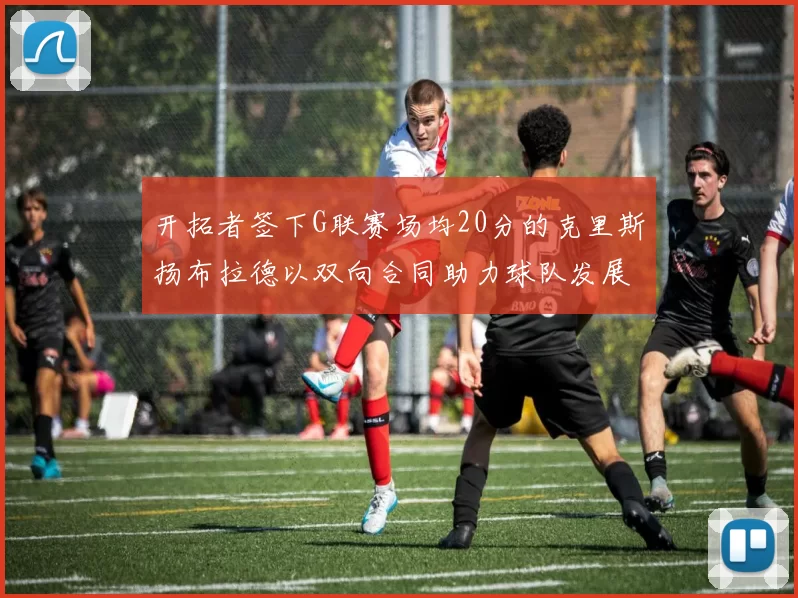 开拓者签下G联赛场均20分的克里斯扬布拉德以双向合同助力球队发展