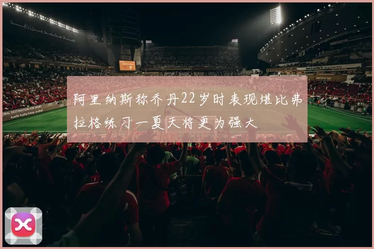 阿里纳斯称乔丹22岁时表现堪比弗拉格练习一夏天将更为强大