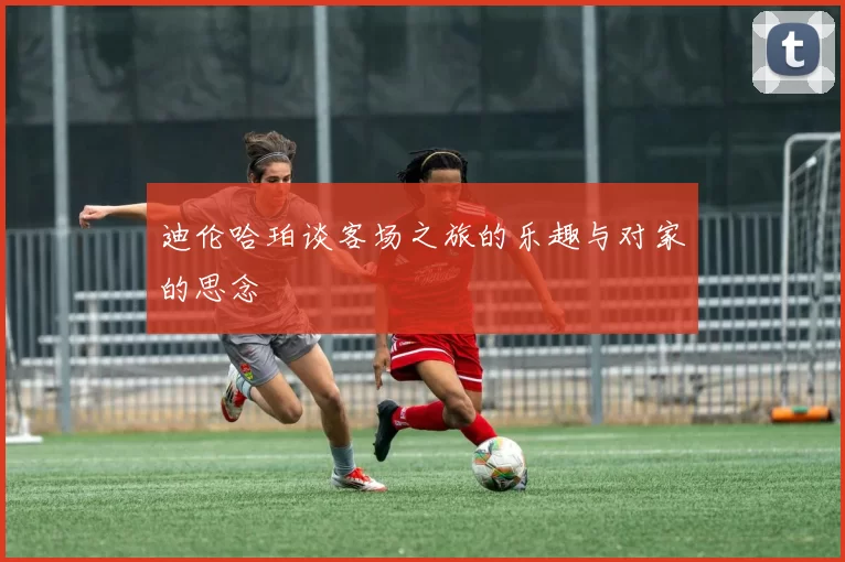 迪伦哈珀谈客场之旅的乐趣与对家的思念