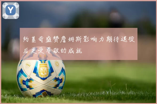 约基奇盛赞詹姆斯影响力期待退役后更受尊敬的成就