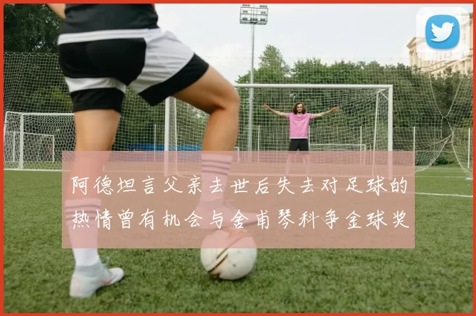 阿德坦言父亲去世后失去对足球的热情曾有机会与舍甫琴科争金球奖
