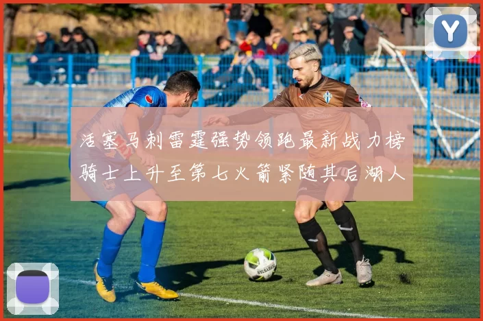 活塞马刺雷霆强势领跑最新战力榜骑士上升至第七火箭紧随其后湖人排名第十一