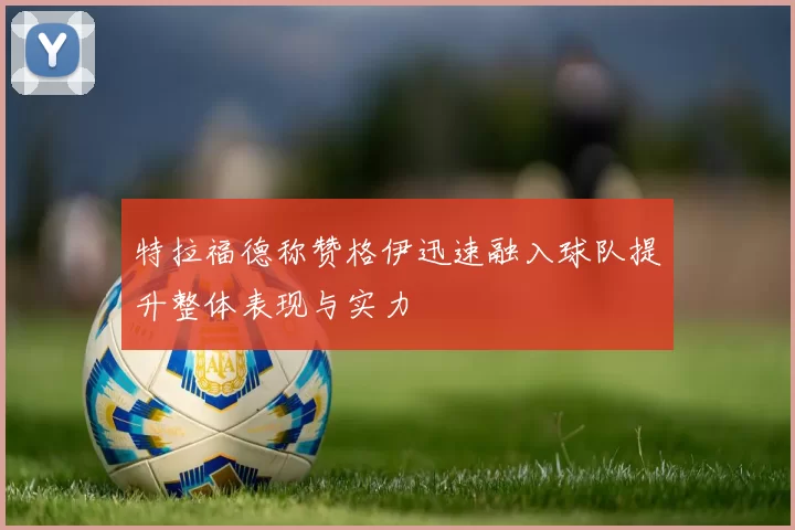 特拉福德称赞格伊迅速融入球队提升整体表现与实力