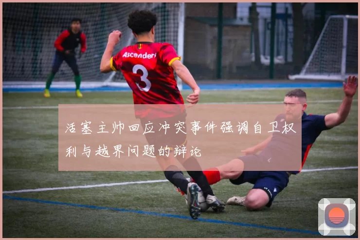 活塞主帅回应冲突事件强调自卫权利与越界问题的辩论