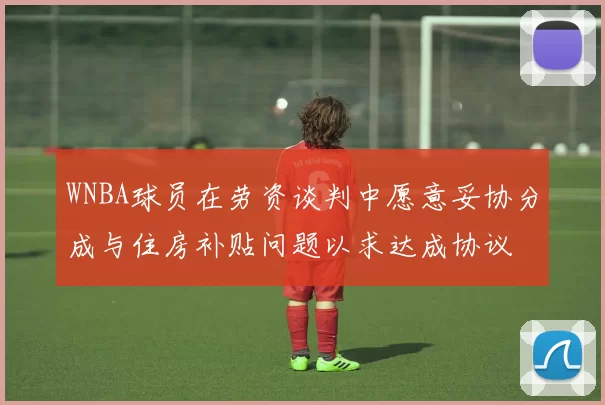 WNBA球员在劳资谈判中愿意妥协分成与住房补贴问题以求达成协议