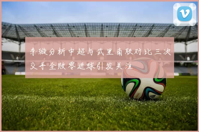 李璇分析中超与武里南联对比三次交手全败零进球引发关注