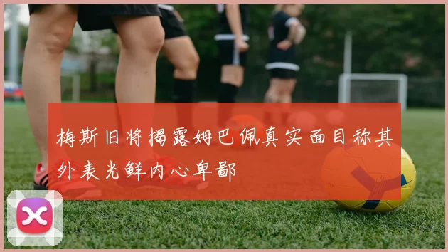 梅斯旧将揭露姆巴佩真实面目称其外表光鲜内心卑鄙